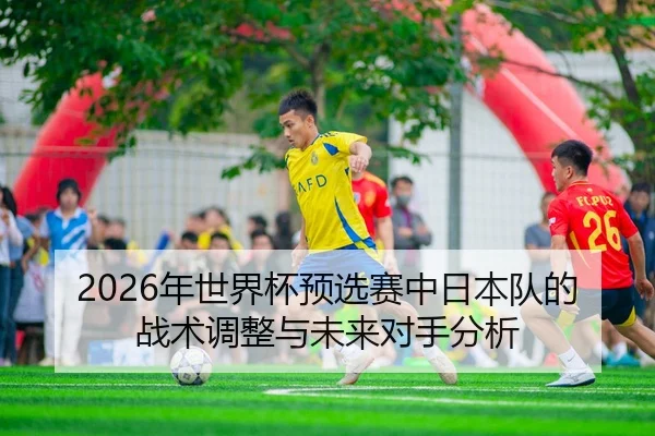 2026年世界杯预选赛中日本队的战术调整与未来对手分析