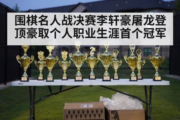围棋名人战决赛李轩豪屠龙登顶豪取个人职业生涯首个冠军