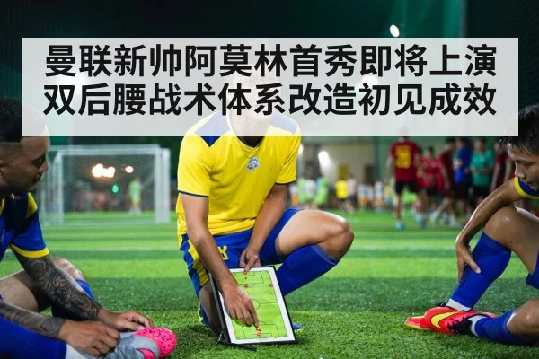 曼联新帅阿莫林首秀即将上演 双后腰战术体系改造初见成效